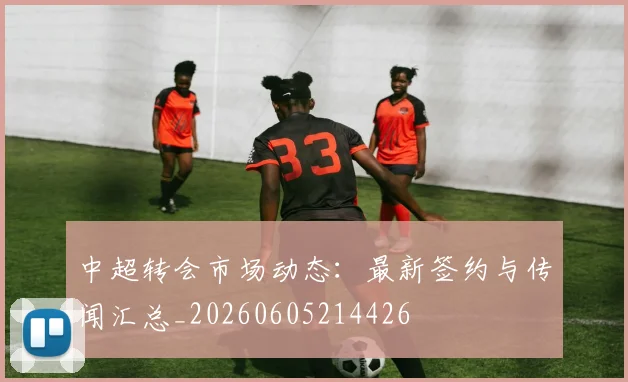 中超转会市场动态：最新签约与传闻汇总_20260605214426