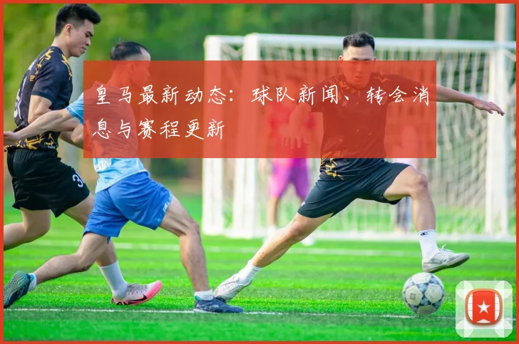 皇马最新动态：球队新闻、转会消息与赛程更新