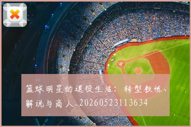 篮球明星的退役生活：转型教练、解说与商人_20260523113634