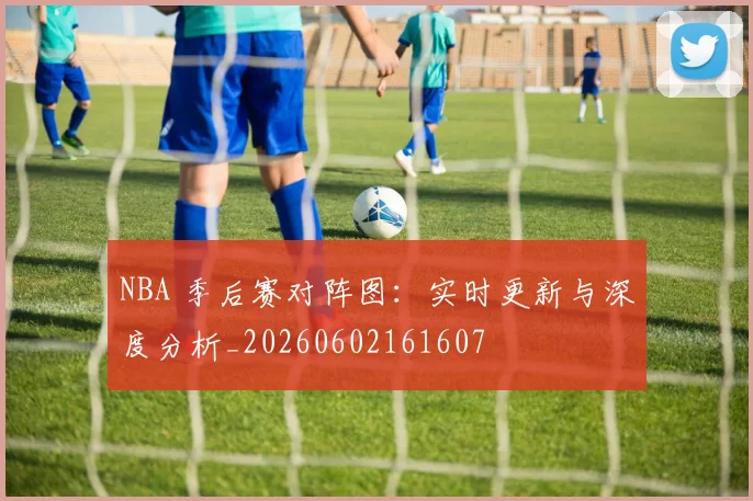 NBA 季后赛对阵图：实时更新与深度分析_20260602161607