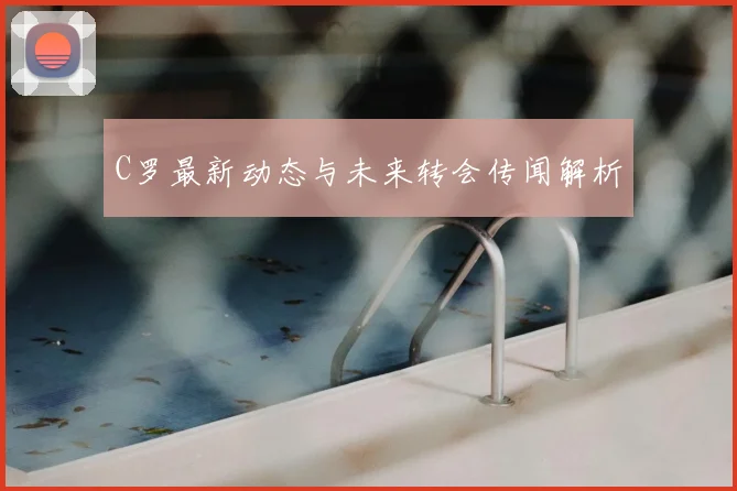 C罗最新动态与未来转会传闻解析