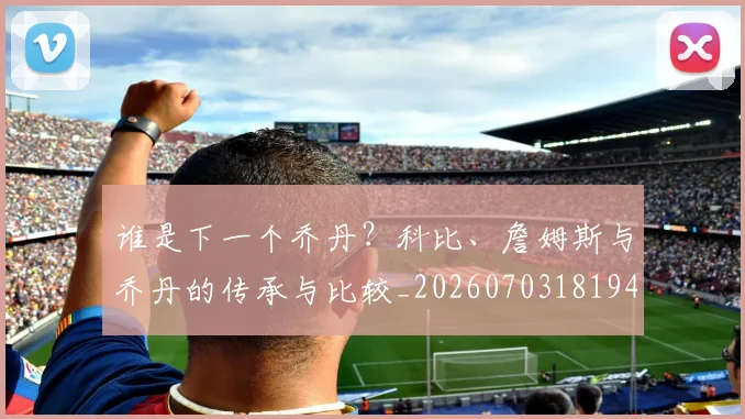 谁是下一个乔丹?科比、詹姆斯与乔丹的传承与比较_20260703181947