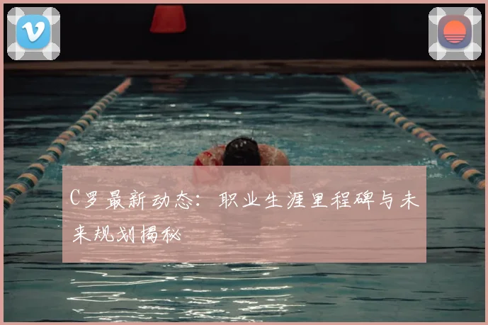 C罗最新动态：职业生涯里程碑与未来规划揭秘