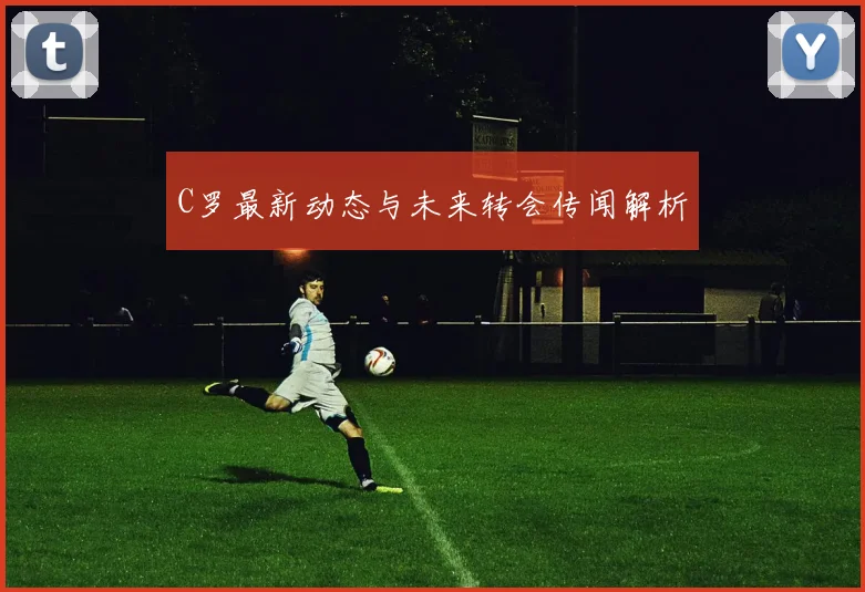 C罗最新动态与未来转会传闻解析