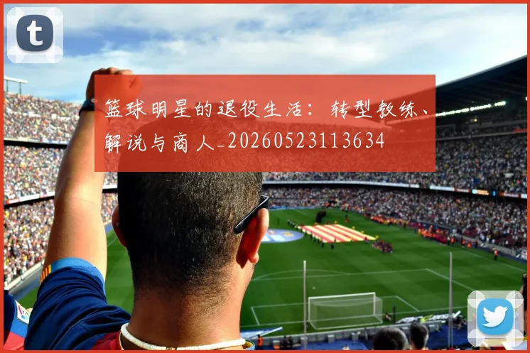 篮球明星的退役生活:转型教练、解说与商人_20260523113634