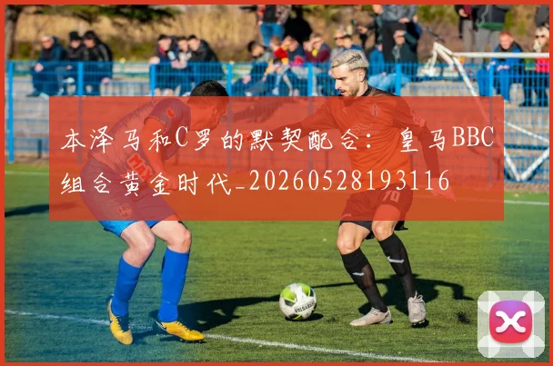 本泽马和C罗的默契配合:皇马BBC组合黄金时代_20260528193116