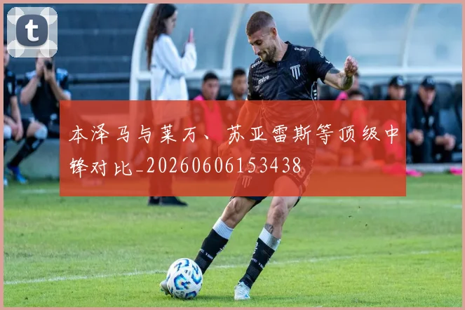 本泽马与莱万、苏亚雷斯等顶级中锋对比_20260606153438