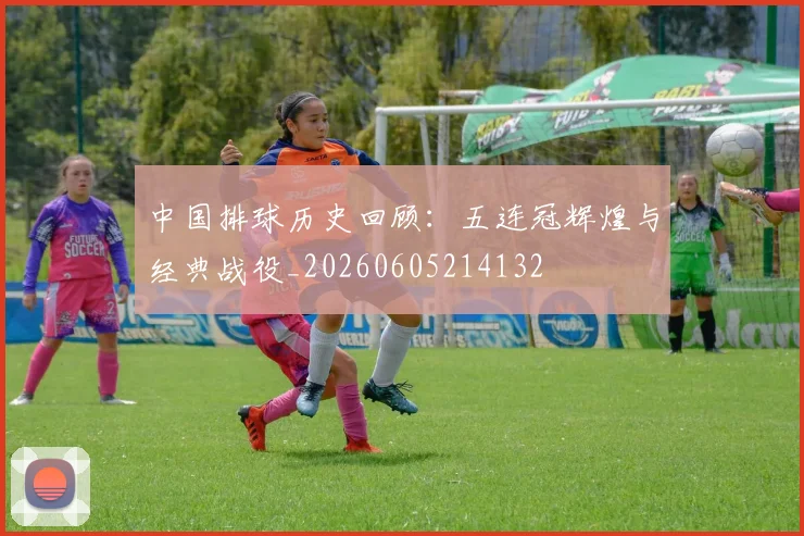 中国排球历史回顾：五连冠辉煌与经典战役_20260605214132