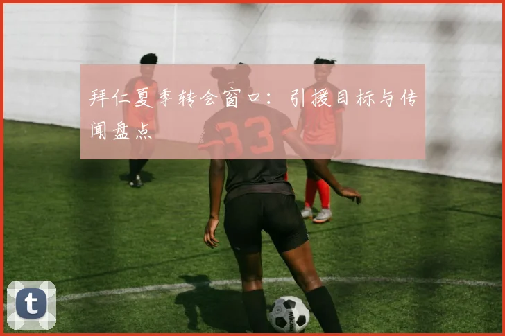 拜仁夏季转会窗口：引援目标与传闻盘点