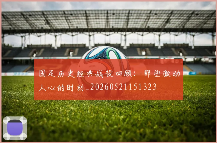 国足历史经典战役回顾:那些激动人心的时刻_20260521151323