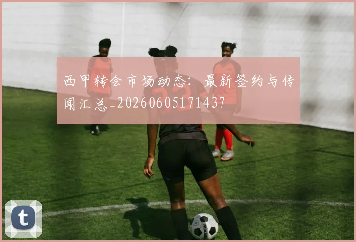 西甲转会市场动态：最新签约与传闻汇总_20260605171437