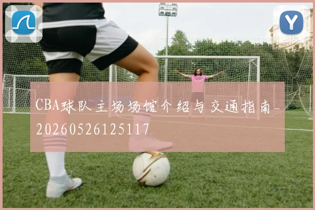 CBA球队主场场馆介绍与交通指南_20260526125117