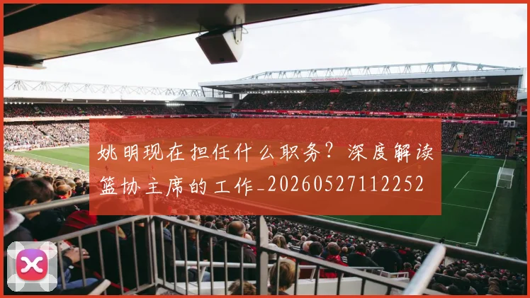 姚明现在担任什么职务？深度解读篮协主席的工作_20260527112252