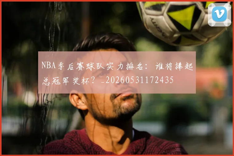 NBA季后赛球队实力排名：谁将捧起总冠军奖杯？_20260531172435