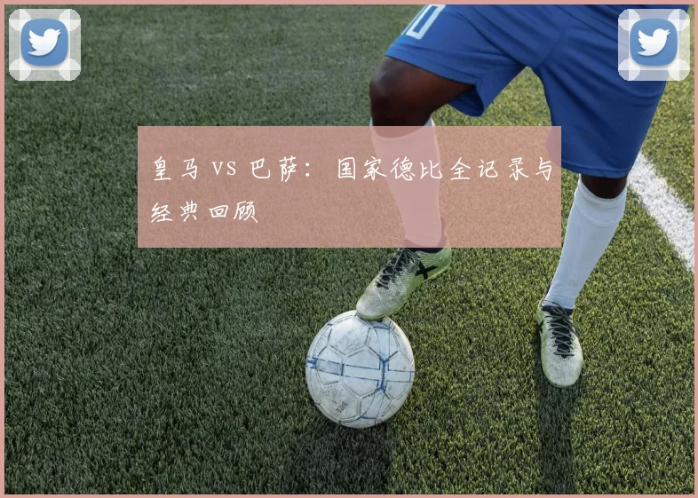 皇马 vs 巴萨：国家德比全记录与经典回顾