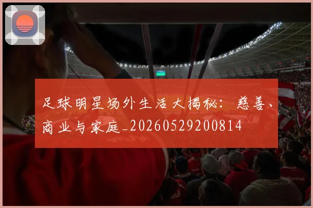 足球明星场外生活大揭秘:慈善、商业与家庭_20260529200814