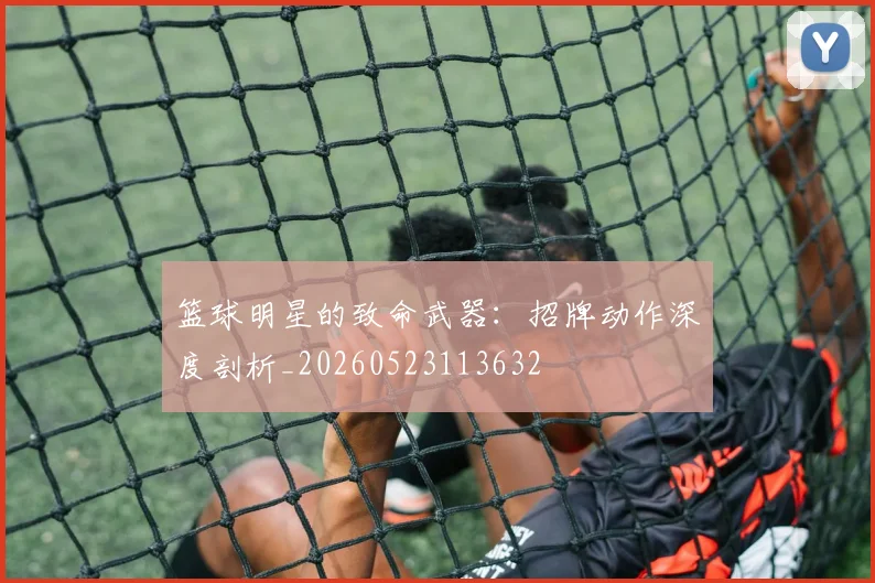 篮球明星的致命武器：招牌动作深度剖析_20260523113632